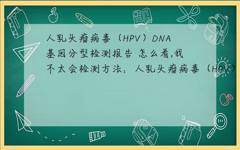 人乳头瘤病毒（HPV）DNA基因分型检测报告 怎么看,我不太会检测方法：人乳头瘤病毒（HPV）基因分型检测标本类型：宫颈脱落细胞标本状态：正常检测内容：高危型HPV病毒亚型16,18,31,33,35,39,45