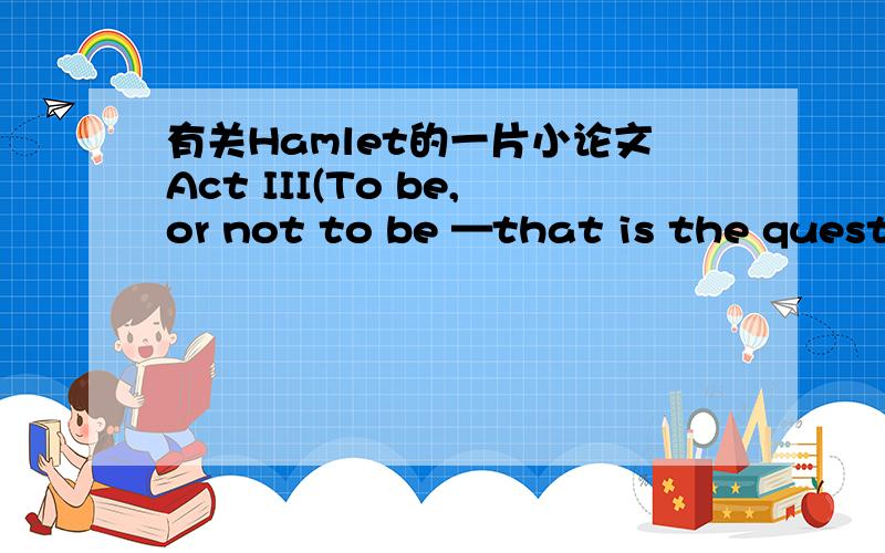 有关Hamlet的一片小论文Act III(To be,or not to be —that is the question那部分吧)想要简要介绍一下之后再小发点读后感 我想参考一下
