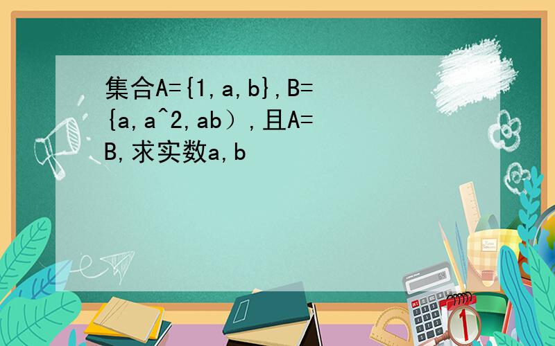 集合A={1,a,b},B={a,a^2,ab）,且A=B,求实数a,b