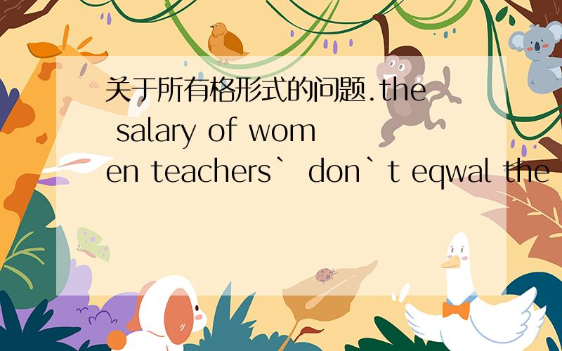 关于所有格形式的问题.the salary of women teachers` don`t eqwal the men teachers` in some countries.这句话中的所有格形式正确吗,请具体讲一下.这是书上的一句话,