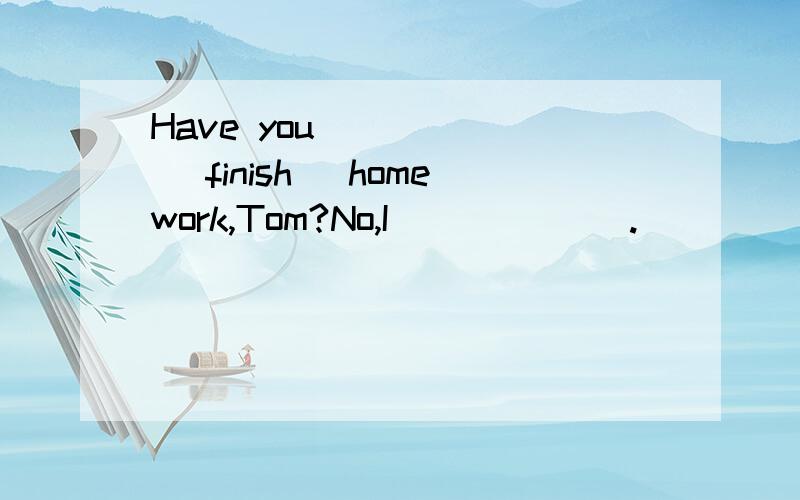 Have you _____ (finish) homework,Tom?No,I ______.