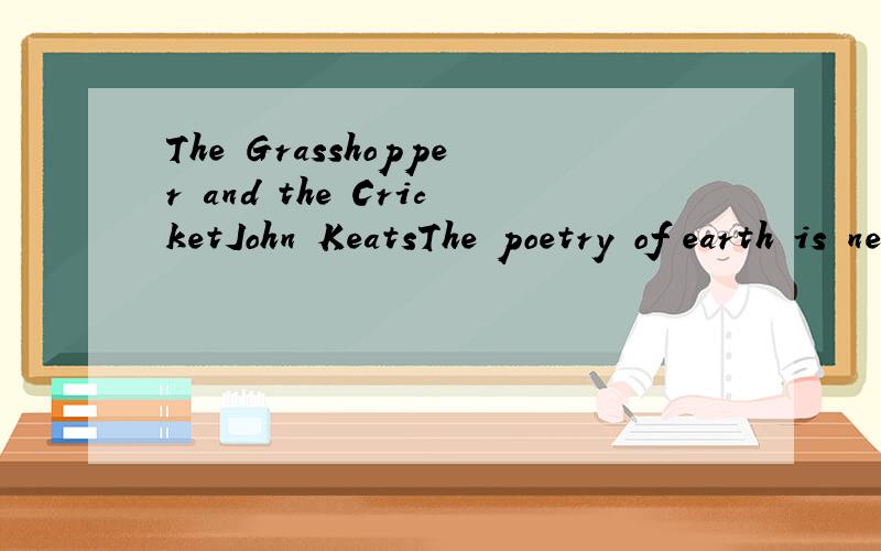 The Grasshopper and the CricketJohn KeatsThe poetry of earth is never dead.When all the birds are faint with the hot sunAnd hide in cooling trees,a voice will run From hedge to hedge about the new?mown meadThat is the Grasshopper’s.He takes the lea