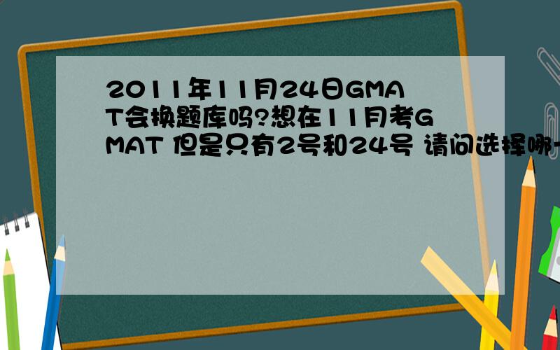 2011年11月24日GMAT会换题库吗?想在11月考GMAT 但是只有2号和24号 请问选择哪一个比较好?