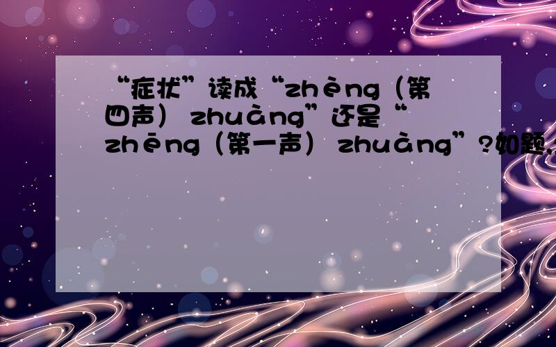 “症状”读成“zhèng（第四声） zhuàng”还是“zhēng（第一声） zhuàng”?如题,坐等高人…………