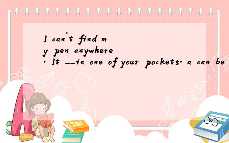 I can`t find my pen anywhere. It __in one of your pockets. a can be b maybe c may be d must