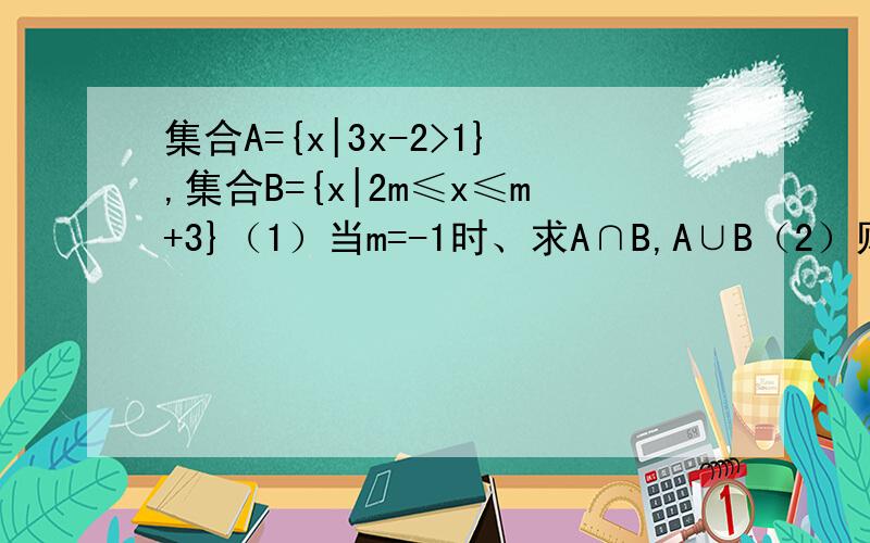 集合A={x|3x-2>1},集合B={x|2m≤x≤m+3}（1）当m=-1时、求A∩B,A∪B（2）则A真包含B,求m的取值范围