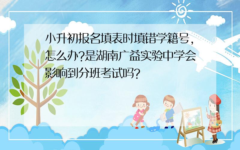 小升初报名填表时填错学籍号,怎么办?是湖南广益实验中学会影响到分班考试吗?