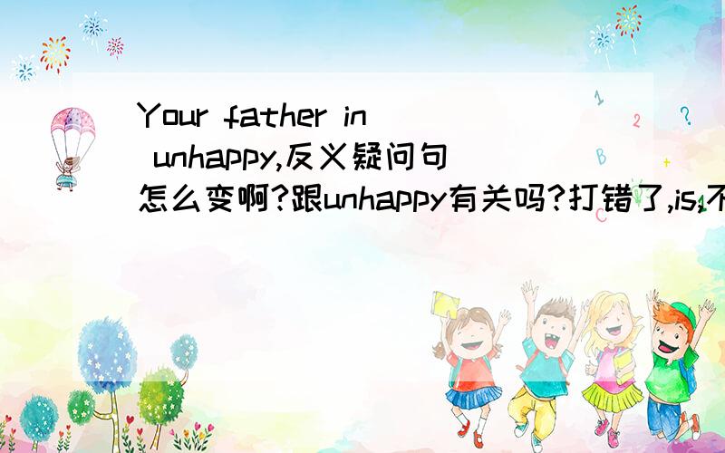 Your father in unhappy,反义疑问句怎么变啊?跟unhappy有关吗?打错了,is,不是in
