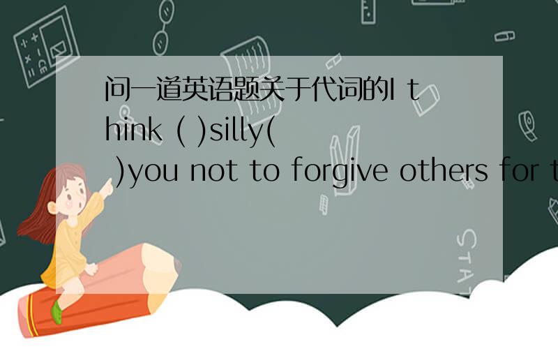 问一道英语题关于代词的I think ( )silly( )you not to forgive others for their mistakes.A it;for B it's;of c that's;of D it's;for