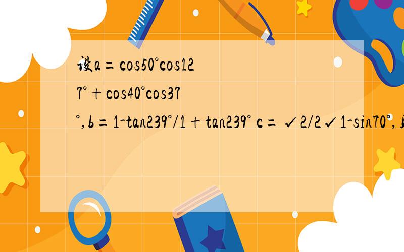 设a=cos50°cos127°+cos40°cos37°,b=1-tan239°/1+tan239° c=√2/2√1-sin70°,则abc的大小关系是