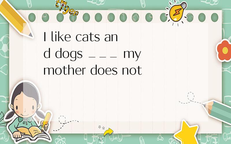 I like cats and dogs ___ my mother does not
