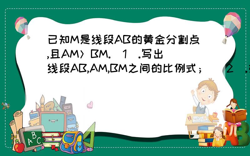 已知M是线段AB的黄金分割点,且AM＞BM.(1).写出线段AB,AM,BM之间的比例式； （2).如果AB=12cm,求AM,BM的