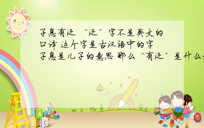 子息有泛 “泛”字不是英文的口译 这个字是古汉语中的字 子息是儿子的意思 那么“有泛”是什么意思