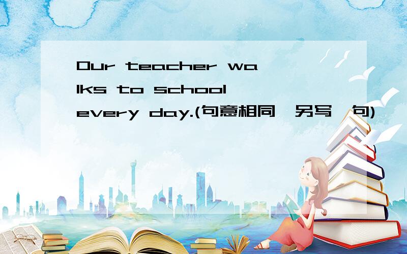 Our teacher walks to school every day.(句意相同,另写一句)