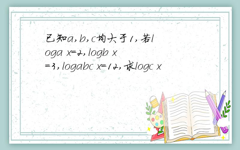 已知a,b,c均大于1,若loga x=2,logb x=3,logabc x=12,求logc x