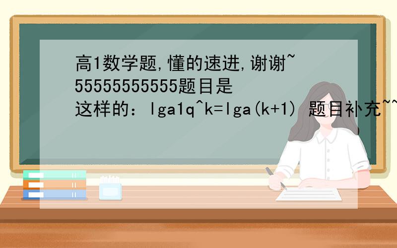 高1数学题,懂的速进,谢谢~55555555555题目是这样的：lga1q^k=lga(k+1) 题目补充~~,a1q^k表示的是a1q的可次方.lga(k+1)这里的k+1是a的底数,谢谢了,一定要步骤