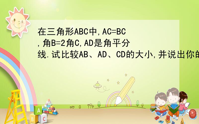 在三角形ABC中,AC=BC,角B=2角C,AD是角平分线.试比较AB、AD、CD的大小,并说出你的理由.急呐!