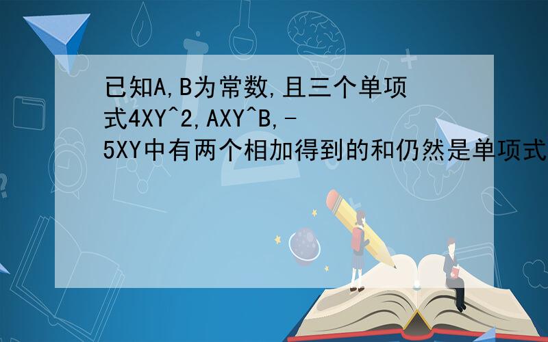 已知A,B为常数,且三个单项式4XY^2,AXY^B,-5XY中有两个相加得到的和仍然是单项式,那么a和b的值可能是多少?说明你的理由哦！