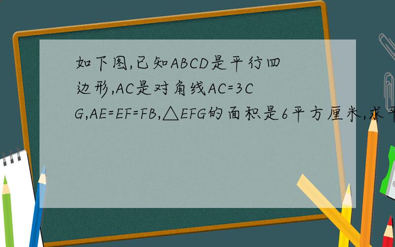 如下图,已知ABCD是平行四边形,AC是对角线AC=3CG,AE=EF=FB,△EFG的面积是6平方厘米,求平行四边形ABCD.