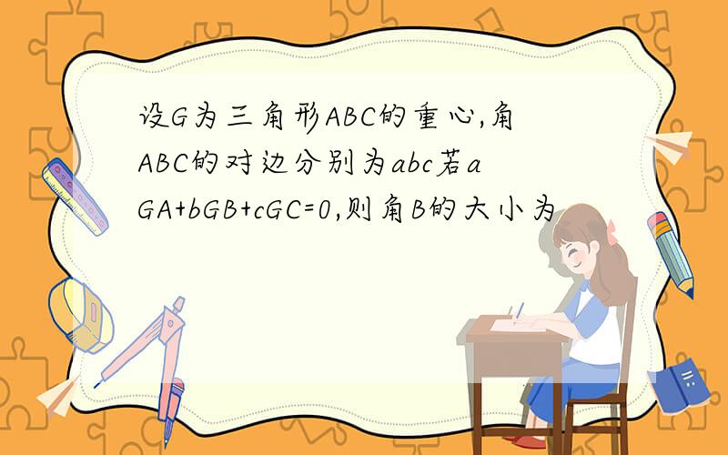 设G为三角形ABC的重心,角ABC的对边分别为abc若aGA+bGB+cGC=0,则角B的大小为