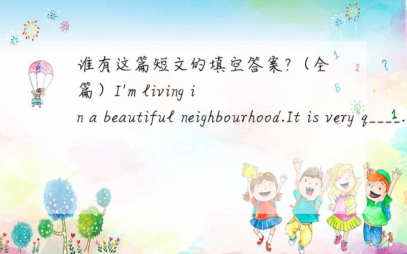谁有这篇短文的填空答案?（全篇）I'm living in a beautiful neighbourhood.It is very q____.And I have been living here for 5 y____.