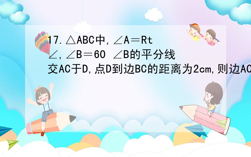 17.△ABC中,∠A＝Rt∠,∠B＝60 ∠B的平分线交AC于D,点D到边BC的距离为2cm,则边AC的长是＿＿cm