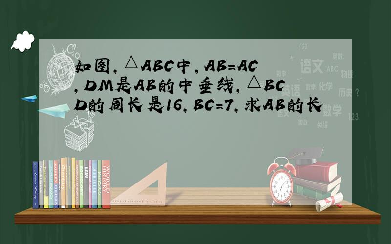 如图,△ABC中,AB=AC,DM是AB的中垂线,△BCD的周长是16,BC=7,求AB的长
