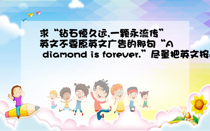 求“钻石恒久远,一颗永流传”英文不要原英文广告的那句“A diamond is forever.”尽量把英文按这句中文翻译.