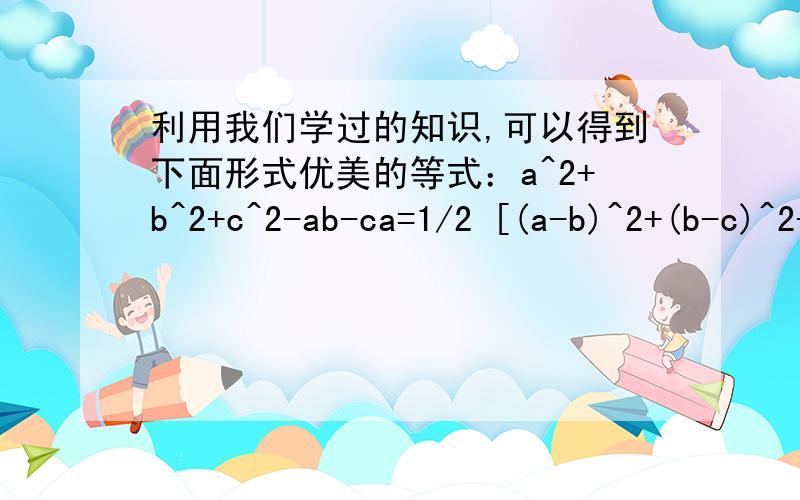 利用我们学过的知识,可以得到下面形式优美的等式：a^2+b^2+c^2-ab-ca=1/2 [(a-b)^2+(b-c)^2+(c-a)^2]利用我们学过的知识,可以得到下面形式优美的等式：a2+b2+c2-ab-ca=1/2 [(a-b)^2+(b-c)^2+(c-a)^2]（1）请你检验