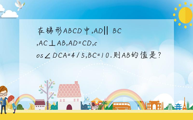 在梯形ABCD中,AD‖BC,AC⊥AB,AD=CD,cos∠DCA=4/5,BC=10.则AB的值是?