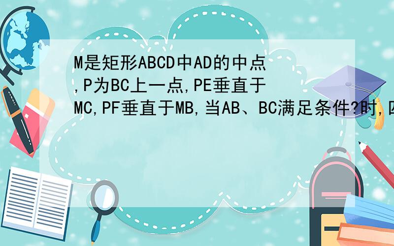M是矩形ABCD中AD的中点,P为BC上一点,PE垂直于MC,PF垂直于MB,当AB、BC满足条件?时,四边形PEMF为矩形