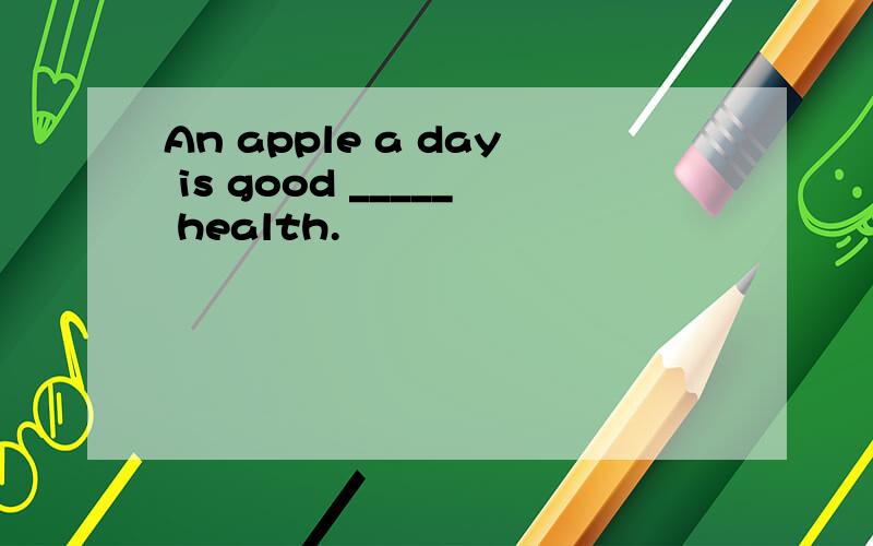 An apple a day is good _____ health.