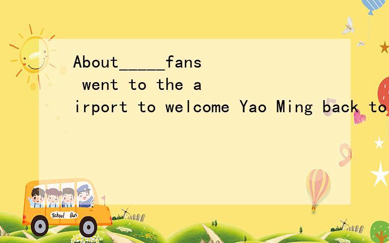 About_____fans went to the airport to welcome Yao Ming back to China.A.two thousandB.thousands ofC.three thousands of请说出问题的答案并详细说明为什么及思路请快回答!