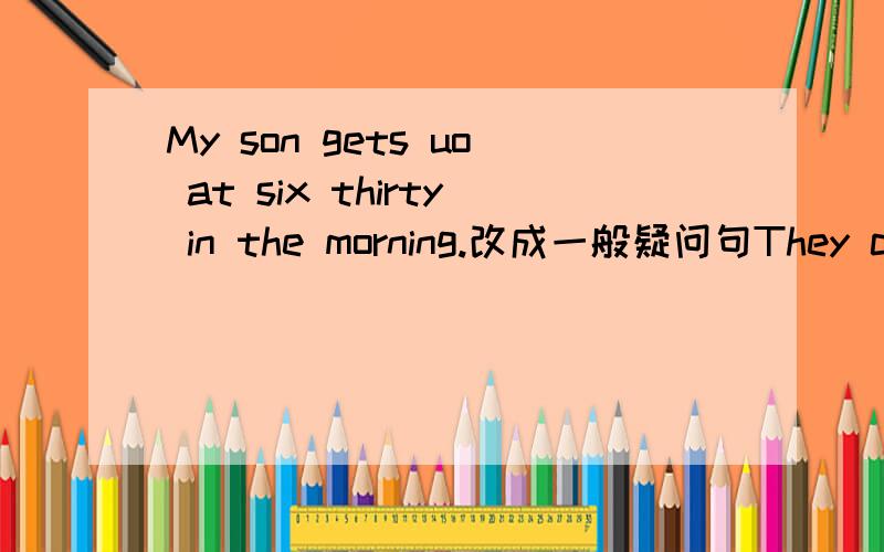 My son gets uo at six thirty in the morning.改成一般疑问句They can sing some English songs.改为否定句There are some eggs in the basket.这个是改成单数汗,英语不行了,