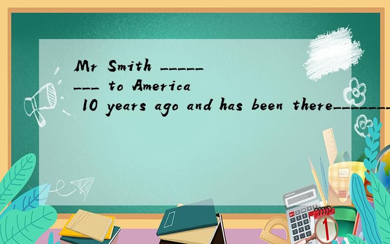 Mr Smith ________ to America 10 years ago and has been there___________.