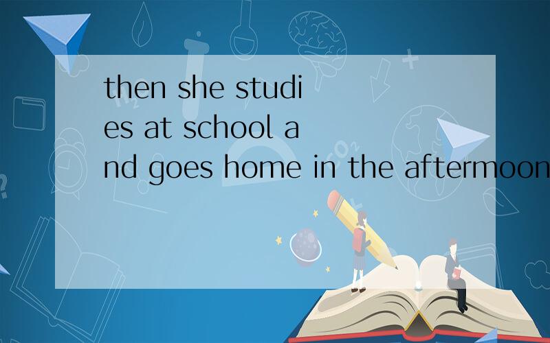 then she studies at school and goes home in the aftermoon 是不是用studies 为什么