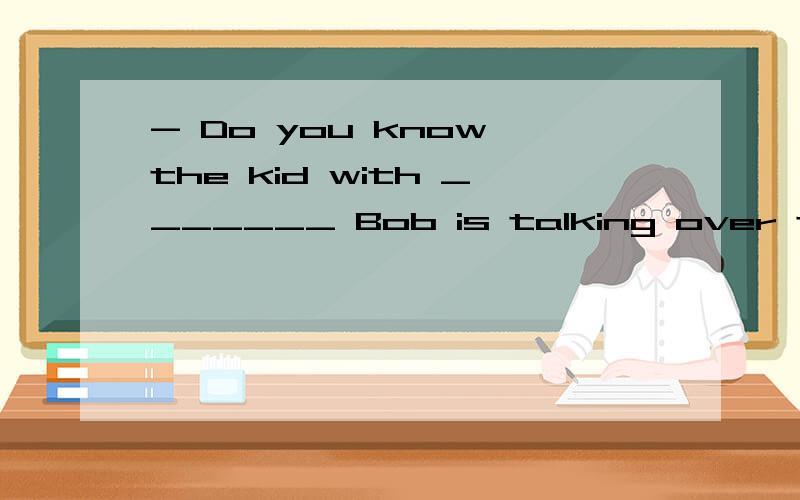 - Do you know the kid with _______ Bob is talking over there?- Yes,it's my cousin.A．who B．that C．不填 D．whom
