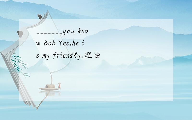 _______you know Bob Yes,he is my friendly.理由