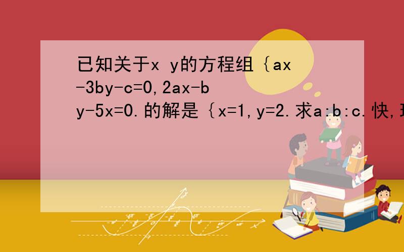 已知关于x y的方程组｛ax-3by-c=0,2ax-by-5x=0.的解是｛x=1,y=2.求a:b:c.快,现在就要!