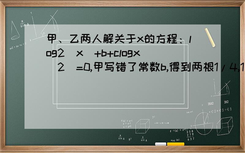 甲、乙两人解关于x的方程：log2（x）+b+clogx（2）=0,甲写错了常数b,得到两根1/4,1/8；乙写错了常数c的两根1/2,64,求这个方程的真正根,（理由和过程）.