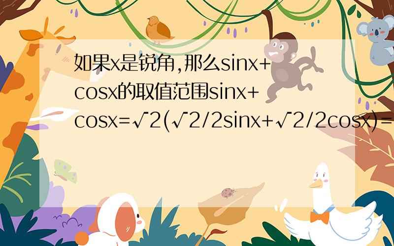 如果x是锐角,那么sinx+cosx的取值范围sinx+cosx=√2(√2/2sinx+√2/2cosx)=√2(sinxcos45°+cosxsin45°)=√2sin(x+45°)∵x是锐角∴0°