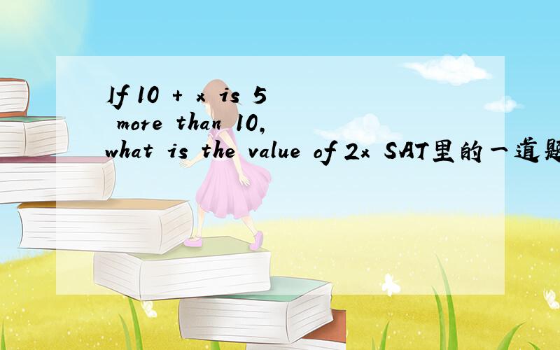 If 10 + x is 5 more than 10,what is the value of 2x SAT里的一道题知道的高手帮下忙翻一下