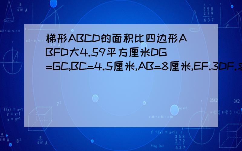 梯形ABCD的面积比四边形ABFD大4.59平方厘米DG=GC,BC=4.5厘米,AB=8厘米,EF.3DF.求四边形CEFG的面积.