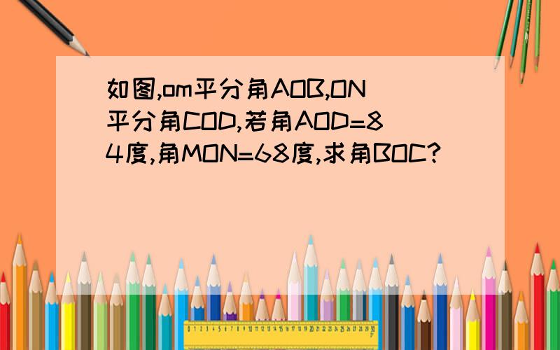 如图,om平分角AOB,ON平分角COD,若角AOD=84度,角MON=68度,求角BOC?