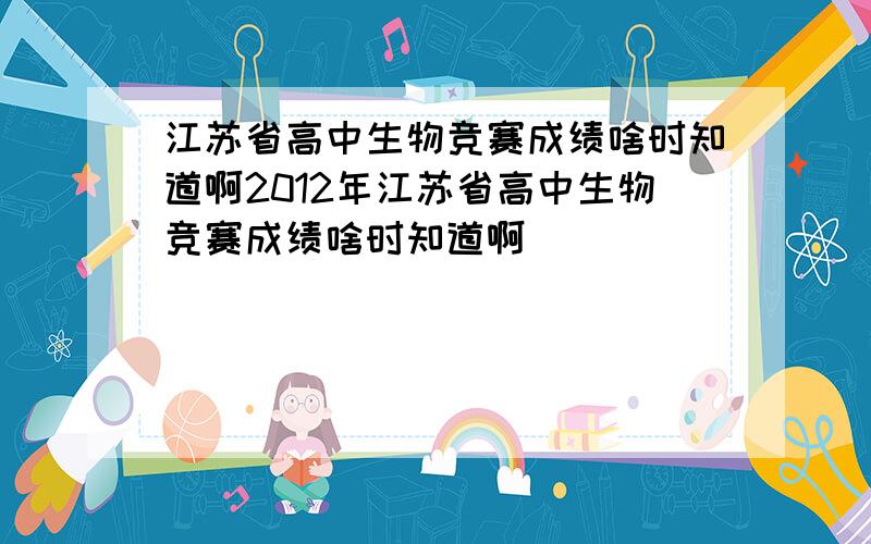 江苏省高中生物竞赛成绩啥时知道啊2012年江苏省高中生物竞赛成绩啥时知道啊