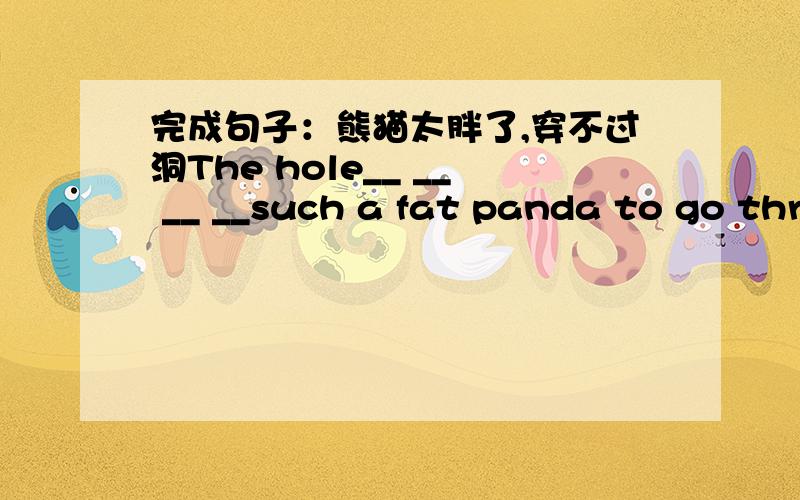 完成句子：熊猫太胖了,穿不过洞The hole__ __ __ __such a fat panda to go through.