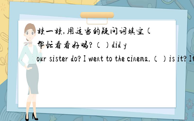读一读,用适当的疑问词填空(帮忙看看好吗?（）did your sister do?I went to the cinema.（）is it?It's black and white.（）did she go to Guang Zhou?She went there by plane.（）is your sister do?She visited my grandparets.（）is