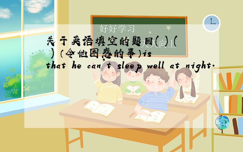 关于英语填空的题目( ) ( ) （令他困惑的事）is that he can't sleep well at night.
