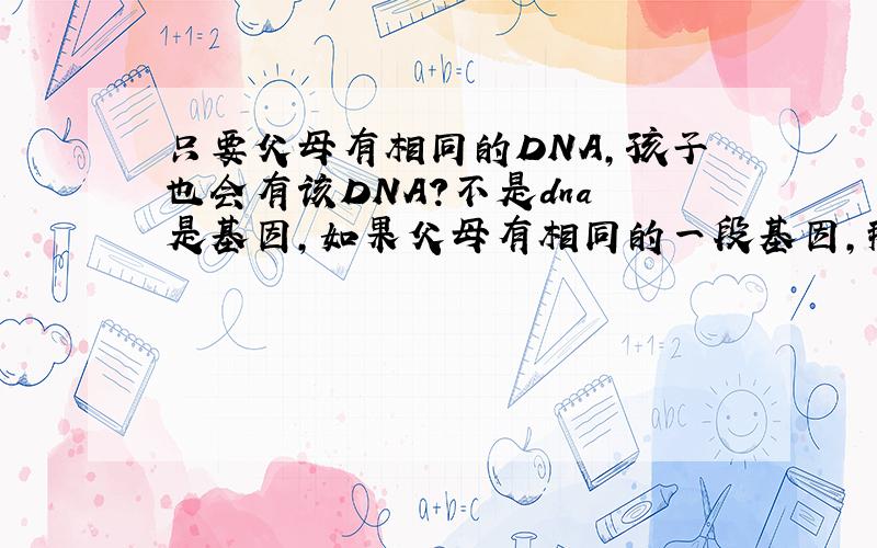只要父母有相同的DNA,孩子也会有该DNA?不是dna 是基因，如果父母有相同的一段基因，那么孩子一定会有嘛