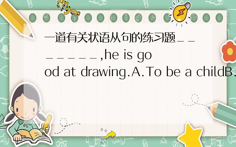 一道有关状语从句的练习题_______,he is good at drawing.A.To be a childB.A child as he isC.As a childD.Child as he is选哪个 为什么?